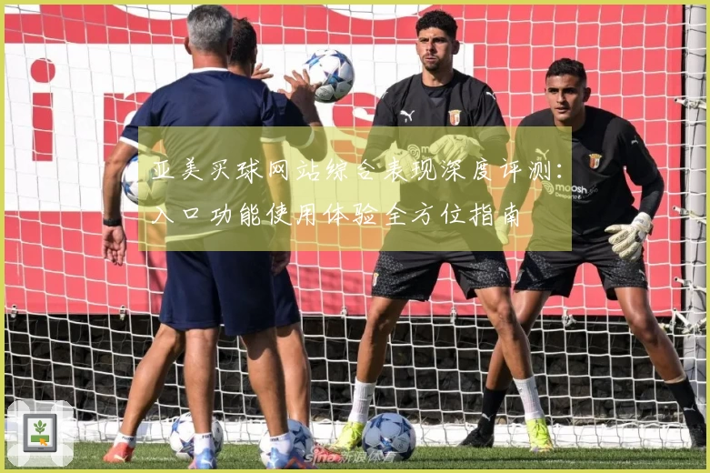 亚美买球网站综合表现深度评测：入口功能使用体验全方位指南