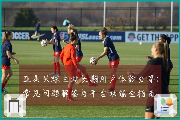 亚美买球主站长期用户体验分享:常见问题解答与平台功能全指南